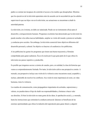 22
padres se sientan tan incapaces de controlar el acceso a los medios que desaprueban. Mientras
que los ejecutivos de la televisión aparentan estar de acuerdo con la necesidad de que los adultos
supervisen lo que sus hijos ven en la televisión, sus actuaciones se encaminan a eludir la
autoridad paterna.
La televisión, en sí misma, no debe ser satanizada. Puede ser un instrumento eficaz para el
desarrollo y enriquecimiento humano. Programas excelentes han demostrado que la televisión les
puede enseñar a los niños nuevas habilidades, ampliar su visión del mundo y promover actitudes
y conductas pros sociales. Sin embargo, la televisión comercial tiene objetivos diferentes del
desarrollo personal y cultural. Su objetivo es hacerse a la audiencia a los publicistas.
A los publicistas les gustas los programas que tienen una buena trayectoria y fórmulas
comprobadas para ganar audiencia. Ésa es la razón por la que gran parte de lo que ofrece la
televisión nos parece repetitivo y predecible.
Es posible que tengamos acceso a cientos de canales, pero, en realidad, la clase de historias que
vemos es sorprendentemente limitada. Por tanto, la televisión cultiva una perspectiva común. A
menudo, esa perspectiva incluye una visión de la violencia como mecanismo usual, aceptable e,
incluso, admirable de resolver los conflictos. Esa visión le resta importancia al costo, en vidas
humanas, tiene la violencia.
Los medios de comunicación, como propagadores importantes de actitudes, suposiciones y
valores, no pueden darse el lujo de eludir sus responsabilidades y limitarse a hacer valer
sus derechos. Si bien la televisión no mata gente da las ideas, la aprobación social, y, a menudo,
hasta las instrucciones que estimulan la conducta antisocial. Quienes se benefician de las
enormes oportunidades que ofrece la industria del espectáculo para ganar dinero y adquirir
 