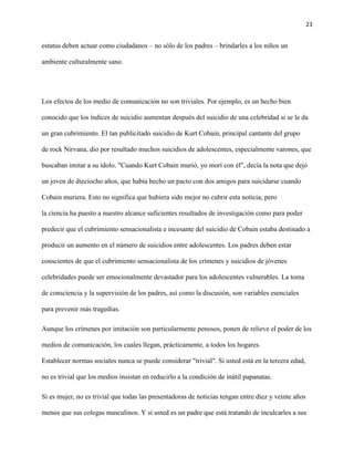 23
estatus deben actuar como ciudadanos – no sólo de los padres – brindarles a los niños un
ambiente culturalmente sano.
Los efectos de los medio de comunicación no son triviales. Por ejemplo, es un hecho bien
conocido que los índices de suicidio aumentan después del suicidio de una celebridad si se le da
un gran cubrimiento. El tan publicitado suicidio de Kurt Cobain, principal cantante del grupo
de rock Nirvana, dio por resultado muchos suicidios de adolescentes, especialmente varones, que
buscaban imitar a su ídolo. "Cuando Kurt Cobain murió, yo morí con él", decía la nota que dejó
un joven de dieciocho años, que había hecho un pacto con dos amigos para suicidarse cuando
Cobain muriera. Esto no significa que hubiera sido mejor no cubrir esta noticia; pero
la ciencia ha puesto a nuestro alcance suficientes resultados de investigación como para poder
predecir que el cubrimiento sensacionalista e incesante del suicidio de Cobain estaba destinado a
producir un aumento en el número de suicidios entre adolescentes. Los padres deben estar
conscientes de que el cubrimiento sensacionalista de los crímenes y suicidios de jóvenes
celebridades puede ser emocionalmente devastador para los adolescentes vulnerables. La toma
de consciencia y la supervisión de los padres, así como la discusión, son variables esenciales
para prevenir más tragedias.
Aunque los crímenes por imitación son particularmente penosos, ponen de relieve el poder de los
medios de comunicación, los cuales llegan, prácticamente, a todos los hogares.
Establecer normas sociales nunca se puede considerar "trivial". Si usted está en la tercera edad,
no es trivial que los medios insistan en reducirlo a la condición de inútil papanatas.
Si es mujer, no es trivial que todas las presentadoras de noticias tengan entre diez y veinte años
menos que sus colegas masculinos. Y si usted es un padre que está tratando de inculcarles a sus
 