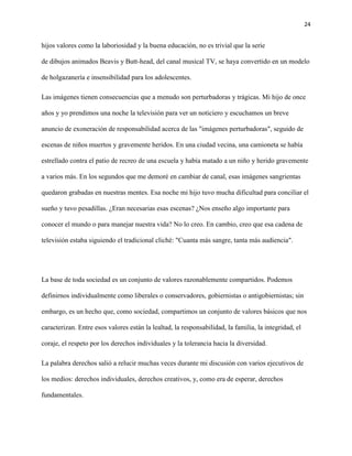 24
hijos valores como la laboriosidad y la buena educación, no es trivial que la serie
de dibujos animados Beavis y Butt-head, del canal musical TV, se haya convertido en un modelo
de holgazanería e insensibilidad para los adolescentes.
Las imágenes tienen consecuencias que a menudo son perturbadoras y trágicas. Mi hijo de once
años y yo prendimos una noche la televisión para ver un noticiero y escuchamos un breve
anuncio de exoneración de responsabilidad acerca de las "imágenes perturbadoras", seguido de
escenas de niños muertos y gravemente heridos. En una ciudad vecina, una camioneta se había
estrellado contra el patio de recreo de una escuela y había matado a un niño y herido gravemente
a varios más. En los segundos que me demoré en cambiar de canal, esas imágenes sangrientas
quedaron grabadas en nuestras mentes. Esa noche mi hijo tuvo mucha dificultad para conciliar el
sueño y tuvo pesadillas. ¿Eran necesarias esas escenas? ¿Nos enseño algo importante para
conocer el mundo o para manejar nuestra vida? No lo creo. En cambio, creo que esa cadena de
televisión estaba siguiendo el tradicional cliché: "Cuanta más sangre, tanta más audiencia".
La base de toda sociedad es un conjunto de valores razonablemente compartidos. Podemos
definirnos individualmente como liberales o conservadores, gobiernistas o antigobiernistas; sin
embargo, es un hecho que, como sociedad, compartimos un conjunto de valores básicos que nos
caracterizan. Entre esos valores están la lealtad, la responsabilidad, la familia, la integridad, el
coraje, el respeto por los derechos individuales y la tolerancia hacia la diversidad.
La palabra derechos salió a relucir muchas veces durante mi discusión con varios ejecutivos de
los medios: derechos individuales, derechos creativos, y, como era de esperar, derechos
fundamentales.
 