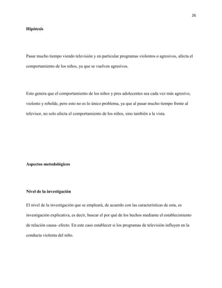 26
Hipótesis
Pasar mucho tiempo viendo televisión y en particular programas violentos o agresivos, afecta el
comportamiento de los niños, ya que se vuelven agresivos.
Esto genera que el comportamiento de los niños y pres adolecentes sea cada vez más agresivo,
violento y rebelde, pero esto no es lo único problema, ya que al pasar mucho tiempo frente al
televisor, no solo afecta el comportamiento de los niños, sino también a la vista.
Aspectos metodológicos
Nivel de la investigación
El nivel de la investigación que se empleará, de acuerdo con las características de esta, es
investigación explicativa, es decir, buscar el por qué de los hechos mediante el establecimiento
de relación causa- efecto. En este caso establecer si los programas de televisión influyen en la
conducta violenta del niño.
 