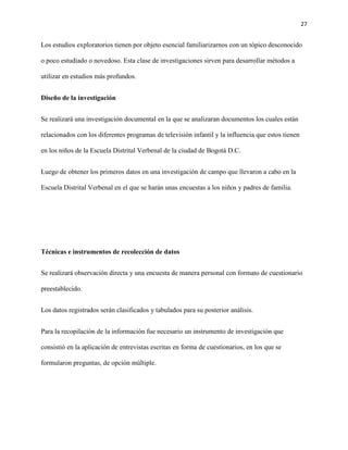 27
Los estudios exploratorios tienen por objeto esencial familiarizarnos con un tópico desconocido
o poco estudiado o novedoso. Esta clase de investigaciones sirven para desarrollar métodos a
utilizar en estudios más profundos.
Diseño de la investigación
Se realizará una investigación documental en la que se analizaran documentos los cuales están
relacionados con los diferentes programas de televisión infantil y la influencia que estos tienen
en los niños de la Escuela Distrital Verbenal de la ciudad de Bogotá D.C.
Luego de obtener los primeros datos en una investigación de campo que llevaron a cabo en la
Escuela Distrital Verbenal en el que se harán unas encuestas a los niños y padres de familia.
Técnicas e instrumentos de recolección de datos
Se realizará observación directa y una encuesta de manera personal con formato de cuestionario
preestablecido.
Los datos registrados serán clasificados y tabulados para su posterior análisis.
Para la recopilación de la información fue necesario un instrumento de investigación que
consistió en la aplicación de entrevistas escritas en forma de cuestionarios, en los que se
formularon preguntas, de opción múltiple.
 