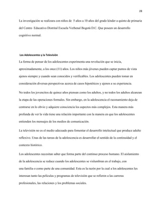 28
La investigación se realizara con niños de 5 años a 10 años del grado kínder a quinto de primaria
del Centro Educativo Distrital Escuela Verbenal Bogotá D.C. Que poseen un desarrollo
cognitivo normal.
Los Adolescentesyla Televisión
La forma de pensar de los adolescentes experimenta una revolución que se inicia,
aproximadamente, a los once (11) años. Los niños más jóvenes pueden captar puntos de vista
ajenos siempre y cuando sean conocidos y verificables. Los adolescentes pueden tomar en
consideración diversas perspectivas acerca de casos hipotéticos y ajenos a su experiencia.
No todos los jovencitos de quince años piensan como los adultos, y no todos los adultos alcanzan
la etapa de las operaciones formales. Sin embargo, en la adolescencia el razonamiento deja de
centrarse en lo obvio y adquiere consciencia los aspectos más complejos. Esta manera más
profunda de ver la vida tiene una relación importante con la manera en que los adolescentes
entienden los mensajes de los medios de comunicación.
La televisión no es el medio adecuado para fomentar el desarrollo intelectual que produce adulto
reflexivo. Unas de las tareas de la adolescencia es desarrollar el sentido de la continuidad y el
contexto histórico.
Los adolescentes necesitan saber que forma parte del continuo proceso humano. El aislamiento
de la adolescencia se reduce cuando los adolescentes se vislumbran en el trabajo, con
una familia o como parte de una comunidad. Esta es la razón por la cual a los adolescentes les
interesan tanto las películas y programas de televisión que se refieren a las carreras
profesionales, las relaciones y los problemas sociales.
 