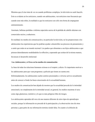 29
Mientras que el cine trata de vez en cuando problemas complejos, la televisión no suele hacerlo.
Esto es evidente en los noticieros, cuando son adolescentes, ven noticieros mas frecuencia que
cuando eran más niños, la realidad es que los noticieros son sólo otra forma de empaquetar
entretenimiento.
Asesinato, ballenas perdidas e informe especiales acerca de la pérdida de cabello alternan con
comerciales necios y seductores.
En realidad, los medios de comunicación y en particular la televisión, no les proporcionan a los
adolescentes las experiencias que les podrían ayudar a desarrollar sus procesos de pensamiento y
a sentir que están en un mundo racional. Los padres que alimentan a sus hijos adolescentes a que
piensen detenidamente modelándoles la reflexión y esperando que actúen de la misma manera,
favorecen el desarrollo intelectual.
Los Adolescentes y el Sexo en los medios de comunicación
La base de todas las relaciones humanas exitosas es el respeto y afecto. Es importante motivar a
los adolescentes para que vean programas y película que tienen en cuenta esto.
Infortunadamente, los adolescentes suelen sentirse presionados a volverse activos sexualmente
antes de conocer a fondo las bases emocionales de la sexualidad humana.
Los medios de comunicación han dejado de mostrar que la sexualidad procede de la intimidad
emocional y no simplemente de la intimidad sexual, en general, los medios muestran el sexo
como algo glamoroso, instintivo y lo que es más peligroso libre de riesgos.
Los adolescentes aprenden del sexo de una manera diferente de otros tipos de aprendizajes
sociales, porque la información no procede de la participación y la observación sino de otras
personas y gran parte de esa información termina siendo falsa. En cuanto a la difusión de
 