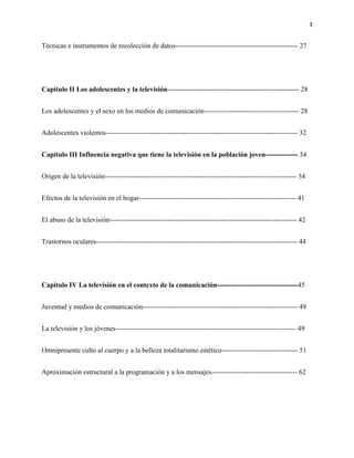 3
Técnicas e instrumentos de recolección de datos----------------------------------------------------- 27
Capitulo II Los adolescentes y la televisión--------------------------------------------------------- 28
Los adolescentes y el sexo en los medios de comunicación----------------------------------------- 28
Adolescentes violentos----------------------------------------------------------------------------------- 32
Capitulo III Influencia negativa que tiene la televisión en la población joven-------------- 34
Origen de la televisión----------------------------------------------------------------------------------- 34
Efectos de la televisión en el hogar-------------------------------------------------------------------- 41
El abuso de la televisión--------------------------------------------------------------------------------- 42
Trastornos oculares--------------------------------------------------------------------------------------- 44
Capitulo IV La televisión en el contexto de la comunicación----------------------------------- 45
Juventud y medios de comunicación------------------------------------------------------------------- 49
La televisión y los jóvenes------------------------------------------------------------------------------ 49
Omnipresente culto al cuerpo y a la belleza totalitarismo estético--------------------------------- 51
Aproximación estructural a la programación y a los mensajes------------------------------------- 62
 