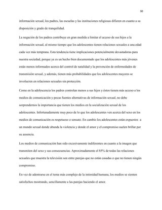 30
información sexual, los padres, las escuelas y las instituciones religiosas difieren en cuanto a su
disposición y grado de tranquilidad.
La negación de los padres contribuye en gran medida a limitar el acceso de sus hijos a la
información sexual, al mismo tiempo que los adolescentes tienen relaciones sexuales a una edad
cada vez más temprana. Esta tendencia tiene implicaciones potencialmente devastadoras para
nuestra sociedad, porque ya es un hecho bien documentado que los adolescentes más jóvenes
están menos informados acerca del control de natalidad y la prevención de enfermedades de
transmisión sexual, y además, tienen más probabilidades que los adolescentes mayores se
involucren en relaciones sexuales sin protección.
Como en la adolescencia los padres controlan menos a sus hijos y éstos tienen más acceso a los
medios de comunicación y pocas fuentes alternativas de información sexual, no debe
sorprendernos la importancia que tienen los medios en la socialización sexual de los
adolescentes. Infortunadamente muy poco de lo que los adolescentes ven acerca del sexo en los
medios de comunicación es respetuoso o sensato. En cambio los adolescentes están expuestos a
un mundo sexual donde abunda la violencia y donde el amor y el compromiso suelen brillar por
su ausencia.
Los medios de comunicación han sido excesivamente indiferentes en cuanto a la imagen que
transmiten del sexo y sus consecuencias. Aproximadamente el 85% de todas las relaciones
sexuales que muestra la televisión son entre parejas que no están casadas o que no tienen ningún
compromiso.
En vez de adentrarse en el tema más complejo de la intimidad humana, los medios se sienten
satisfechos mostrando, sencillamente a las parejas haciendo el amor.
 