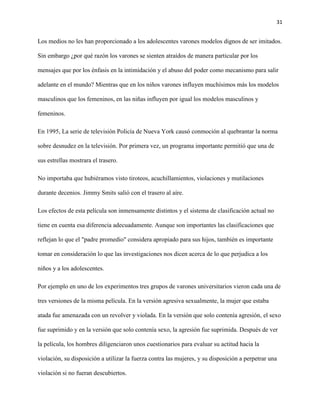 31
Los medios no les han proporcionado a los adolescentes varones modelos dignos de ser imitados.
Sin embargo ¿por qué razón los varones se sienten atraídos de manera particular por los
mensajes que por los énfasis en la intimidación y el abuso del poder como mecanismo para salir
adelante en el mundo? Mientras que en los niños varones influyen muchísimos más los modelos
masculinos que los femeninos, en las niñas influyen por igual los modelos masculinos y
femeninos.
En 1995, La serie de televisión Policía de Nueva York causó conmoción al quebrantar la norma
sobre desnudez en la televisión. Por primera vez, un programa importante permitió que una de
sus estrellas mostrara el trasero.
No importaba que hubiéramos visto tiroteos, acuchillamientos, violaciones y mutilaciones
durante decenios. Jimmy Smits salió con el trasero al aíre.
Los efectos de esta película son inmensamente distintos y el sistema de clasificación actual no
tiene en cuenta esa diferencia adecuadamente. Aunque son importantes las clasificaciones que
reflejan lo que el "padre promedio" considera apropiado para sus hijos, también es importante
tomar en consideración lo que las investigaciones nos dicen acerca de lo que perjudica a los
niños y a los adolescentes.
Por ejemplo en uno de los experimentos tres grupos de varones universitarios vieron cada una de
tres versiones de la misma película. En la versión agresiva sexualmente, la mujer que estaba
atada fue amenazada con un revolver y violada. En la versión que solo contenía agresión, el sexo
fue suprimido y en la versión que solo contenía sexo, la agresión fue suprimida. Después de ver
la película, los hombres diligenciaron unos cuestionarios para evaluar su actitud hacia la
violación, su disposición a utilizar la fuerza contra las mujeres, y su disposición a perpetrar una
violación si no fueran descubiertos.
 