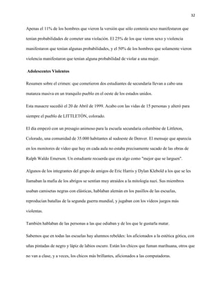 32
Apenas el 11% de los hombres que vieron la versión que sólo contenía sexo manifestaron que
tenían probabilidades de cometer una violación. El 25% de los que vieron sexo y violencia
manifestaron que tenían algunas probabilidades, y el 50% de los hombres que solamente vieron
violencia manifestaron que tenían alguna probabilidad de violar a una mujer.
Adolescentes Violentos
Resumen sobre el crimen: que cometieron dos estudiantes de secundaría llevan a cabo una
matanza masiva en un tranquilo pueblo en el oeste de los estados unidos.
Esta masacre sucedió el 20 de Abril de 1999. Acabo con las vidas de 15 personas y alteró para
siempre el pueblo de LITTLETÓN, colorado.
El día empezó con un presagio animoso para la escuela secundaria columbine de Littleton,
Colorado, una comunidad de 35.000 habitantes al sudoeste de Denver. El mensaje que aparecía
en los monitores de vídeo que hay en cada aula no estaba precisamente sacado de las obras de
Ralph Waldo Emerson. Un estudiante recuerda que era algo como "mejor que se larguen".
Algunos de los integrantes del grupo de amigos de Eric Harris y Dylan Klebold a los que se les
llamaban la mafia de los abrigos se sentían muy atraídos a la mitología nazi. Sus miembros
usaban camisetas negras con elásticas, hablaban alemán en los pasillos de las escuelas,
reproducían batallas de la segunda guerra mundial, y jugaban con los vídeos juegos más
violentas.
También hablaban de las personas a las que odiaban y de los que le gustarla matar.
Sabemos que en todas las escuelas hay alumnos rebeldes: los aficionados a la estética gótica, con
uñas pintadas de negro y lápiz de labios oscuro. Están los chicos que fuman marihuana, otros que
no van a clase, y a veces, los chicos más brillantes, aficionados a las computadoras.
 