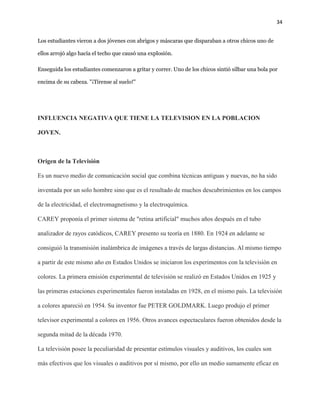 34
Los estudiantes vierona dos jóvenesconabrigos y máscaras que disparaban a otroschicosuno de
ellos arrojó algo hacía el techo que causó una explosión.
Enseguida los estudiantes comenzaron a gritar y correr. Uno de los chicossintió silbar una bola por
encima de su cabeza. "¡Tírense al suelo!"
INFLUENCIA NEGATIVA QUE TIENE LA TELEVISION EN LA POBLACION
JOVEN.
Origen de la Televisión
Es un nuevo medio de comunicación social que combina técnicas antiguas y nuevas, no ha sido
inventada por un solo hombre sino que es el resultado de muchos descubrimientos en los campos
de la electricidad, el electromagnetismo y la electroquímica.
CAREY proponía el primer sistema de "retina artificial" muchos años después en el tubo
analizador de rayos catódicos, CAREY presento su teoría en 1880. En 1924 en adelante se
consiguió la transmisión inalámbrica de imágenes a través de largas distancias. Al mismo tiempo
a partir de este mismo año en Estados Unidos se iniciaron los experimentos con la televisión en
colores. La primera emisión experimental de televisión se realizó en Estados Unidos en 1925 y
las primeras estaciones experimentales fueron instaladas en 1928, en el mismo país. La televisión
a colores apareció en 1954. Su inventor fue PETER GOLDMARK. Luego produjo el primer
televisor experimental a colores en 1956. Otros avances espectaculares fueron obtenidos desde la
segunda mitad de la década 1970.
La televisión posee la peculiaridad de presentar estímulos visuales y auditivos, los cuales son
más efectivos que los visuales o auditivos por sí mismo, por ello un medio sumamente eficaz en
 