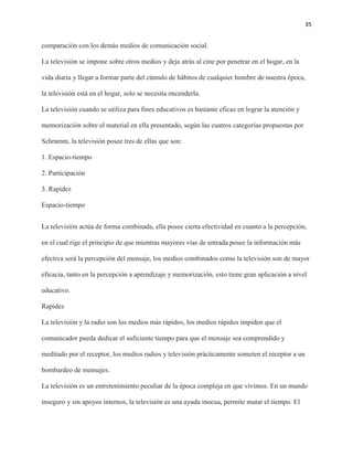 35
comparación con los demás medios de comunicación social.
La televisión se impone sobre otros medios y deja atrás al cine por penetrar en el hogar, en la
vida diaria y llegar a formar parte del cúmulo de hábitos de cualquier hombre de nuestra época,
la televisión está en el hogar, solo se necesita encenderla.
La televisión cuando se utiliza para fines educativos es bastante eficaz en lograr la atención y
memorización sobre el material en ella presentado, según las cuatros categorías propuestas por
Schramm, la televisión posee tres de ellas que son:
1. Espacio-tiempo
2. Participación
3. Rapidez
Espacio-tiempo
La televisión actúa de forma combinada, ella posee cierta efectividad en cuanto a la percepción,
en el cual rige el principio de que mientras mayores vías de entrada posee la información más
efectiva será la percepción del mensaje, los medios combinados como la televisión son de mayor
eficacia, tanto en la percepción a aprendizaje y memorización, esto tiene gran aplicación a nivel
educativo.
Rapidez
La televisión y la radio son los medios más rápidos, los medios rápidos impiden que el
comunicador pueda dedicar el suficiente tiempo para que el mensaje sea comprendido y
meditado por el receptor, los medios radios y televisión prácticamente someten el receptor a un
bombardeo de mensajes.
La televisión es un entretenimiento peculiar de la época compleja en que vivimos. En un mundo
inseguro y sin apoyos internos, la televisión es una ayuda inocua, permite matar el tiempo. El
 