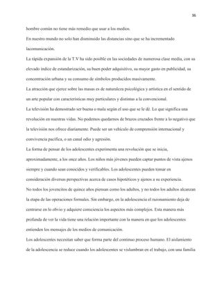 36
hombre común no tiene más remedio que usar a los medios.
En nuestro mundo no solo han disminuido las distancias sino que se ha incrementado la
comunicación.
La rápida expansión de la T.V ha sido posible en las sociedades de numerosa clase media, con su
elevado índice de estandarización, su buen poder adquisitivo, su mayor gasto en publicidad, su
concentración urbana y su consumo de símbolos producidos masivamente.
La atracción que ejerce sobre las masas es de naturaleza psicológica y artística en el sentido de
un arte popular con características muy particulares y distintas a la convencional.
La televisión ha demostrado ser buena o mala según el uso que se le dé. Lo que significa una
revolución en nuestras vidas. No podemos quedarnos de brazos cruzados frente a lo negativo que
la televisión nos ofrece diariamente. Puede ser un vehículo de comprensión internacional y
convivencia pacífica, o un canal odio y agresión.
La forma de pensar de los adolescentes experimenta una revolución que se inicia,
aproximadamente, a los once años. Los niños más jóvenes pueden captar puntos de vista ajenos
siempre y cuando sean conocidos y verificables. Los adolescentes pueden tomar en
consideración diversas perspectivas acerca de casos hipotéticos y ajenos a su experiencia.
No todos los jovencitos de quince años piensan como los adultos, y no todos los adultos alcanzan
la etapa de las operaciones formales. Sin embargo, en la adolescencia el razonamiento deja de
centrarse en lo obvio y adquiere consciencia los aspectos más complejos. Esta manera más
profunda de ver la vida tiene una relación importante con la manera en que los adolescentes
entienden los mensajes de los medios de comunicación.
Los adolescentes necesitan saber que forma parte del continuo proceso humano. El aislamiento
de la adolescencia se reduce cuando los adolescentes se vislumbran en el trabajo, con una familia
 