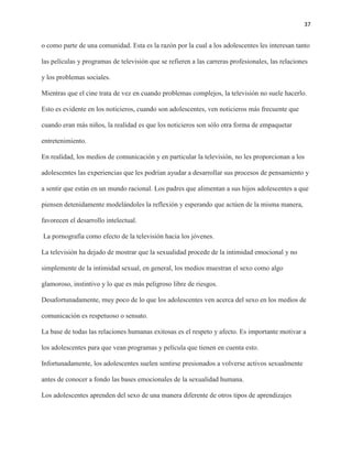 37
o como parte de una comunidad. Esta es la razón por la cual a los adolescentes les interesan tanto
las películas y programas de televisión que se refieren a las carreras profesionales, las relaciones
y los problemas sociales.
Mientras que el cine trata de vez en cuando problemas complejos, la televisión no suele hacerlo.
Esto es evidente en los noticieros, cuando son adolescentes, ven noticieros más frecuente que
cuando eran más niños, la realidad es que los noticieros son sólo otra forma de empaquetar
entretenimiento.
En realidad, los medios de comunicación y en particular la televisión, no les proporcionan a los
adolescentes las experiencias que les podrían ayudar a desarrollar sus procesos de pensamiento y
a sentir que están en un mundo racional. Los padres que alimentan a sus hijos adolescentes a que
piensen detenidamente modelándoles la reflexión y esperando que actúen de la misma manera,
favorecen el desarrollo intelectual.
La pornografía como efecto de la televisión hacia los jóvenes.
La televisión ha dejado de mostrar que la sexualidad procede de la intimidad emocional y no
simplemente de la intimidad sexual, en general, los medios muestran el sexo como algo
glamoroso, instintivo y lo que es más peligroso libre de riesgos.
Desafortunadamente, muy poco de lo que los adolescentes ven acerca del sexo en los medios de
comunicación es respetuoso o sensato.
La base de todas las relaciones humanas exitosas es el respeto y afecto. Es importante motivar a
los adolescentes para que vean programas y película que tienen en cuenta esto.
Infortunadamente, los adolescentes suelen sentirse presionados a volverse activos sexualmente
antes de conocer a fondo las bases emocionales de la sexualidad humana.
Los adolescentes aprenden del sexo de una manera diferente de otros tipos de aprendizajes
 
