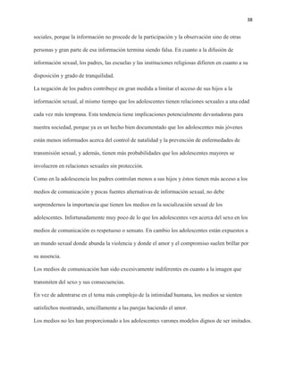 38
sociales, porque la información no procede de la participación y la observación sino de otras
personas y gran parte de esa información termina siendo falsa. En cuanto a la difusión de
información sexual, los padres, las escuelas y las instituciones religiosas difieren en cuanto a su
disposición y grado de tranquilidad.
La negación de los padres contribuye en gran medida a limitar el acceso de sus hijos a la
información sexual, al mismo tiempo que los adolescentes tienen relaciones sexuales a una edad
cada vez más temprana. Esta tendencia tiene implicaciones potencialmente devastadoras para
nuestra sociedad, porque ya es un hecho bien documentado que los adolescentes más jóvenes
están menos informados acerca del control de natalidad y la prevención de enfermedades de
transmisión sexual, y además, tienen más probabilidades que los adolescentes mayores se
involucren en relaciones sexuales sin protección.
Como en la adolescencia los padres controlan menos a sus hijos y éstos tienen más acceso a los
medios de comunicación y pocas fuentes alternativas de información sexual, no debe
sorprendernos la importancia que tienen los medios en la socialización sexual de los
adolescentes. Infortunadamente muy poco de lo que los adolescentes ven acerca del sexo en los
medios de comunicación es respetuoso o sensato. En cambio los adolescentes están expuestos a
un mundo sexual donde abunda la violencia y donde el amor y el compromiso suelen brillar por
su ausencia.
Los medios de comunicación han sido excesivamente indiferentes en cuanto a la imagen que
transmiten del sexo y sus consecuencias.
En vez de adentrarse en el tema más complejo de la intimidad humana, los medios se sienten
satisfechos mostrando, sencillamente a las parejas haciendo el amor.
Los medios no les han proporcionado a los adolescentes varones modelos dignos de ser imitados.
 