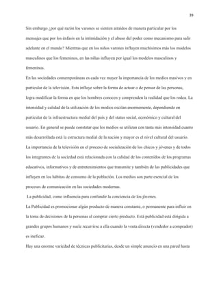 39
Sin embargo ¿por qué razón los varones se sienten atraídos de manera particular por los
mensajes que por los énfasis en la intimidación y el abuso del poder como mecanismo para salir
adelante en el mundo? Mientras que en los niños varones influyen muchísimos más los modelos
masculinos que los femeninos, en las niñas influyen por igual los modelos masculinos y
femeninos.
En las sociedades contemporáneas es cada vez mayor la importancia de los medios masivos y en
particular de la televisión. Esta influye sobre la forma de actuar o de pensar de las personas,
logra modificar la forma en que los hombres conocen y comprenden la realidad que los rodea. La
intensidad y calidad de la utilización de los medios oscilan enormemente, dependiendo en
particular de la infraestructura medial del país y del status social, económico y cultural del
usuario. En general se puede constatar que los medios se utilizan con tanta más intensidad cuanto
más desarrollada está la estructura medial de la nación y mayor es el nivel cultural del usuario.
La importancia de la televisión en el proceso de socialización de los chicos y jóvenes y de todos
los integrantes de la sociedad está relacionada con la calidad de los contenidos de los programas
educativos, informativos y de entretenimientos que transmite y también de las publicidades que
influyen en los hábitos de consumo de la población. Los medios son parte esencial de los
procesos de comunicación en las sociedades modernas.
La publicidad, como influencia para confundir la conciencia de los jóvenes.
La Publicidad es promocionar algún producto de manera constante, o permanente para influir en
la toma de decisiones de la personas al comprar cierto producto. Está publicidad está dirigida a
grandes grupos humanos y suele recurrirse a ella cuando la venta directa (vendedor a comprador)
es ineficaz.
Hay una enorme variedad de técnicas publicitarias, desde un simple anuncio en una pared hasta
 