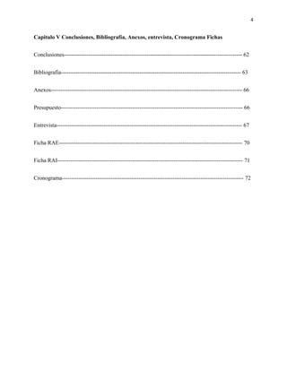 4
Capitulo V Conclusiones, Bibliografía, Anexos, entrevista, Cronograma Fichas
Conclusiones----------------------------------------------------------------------------------------------- 62
Bibliografía------------------------------------------------------------------------------------------------ 63
Anexos------------------------------------------------------------------------------------------------------ 66
Presupuesto------------------------------------------------------------------------------------------------- 66
Entrevista--------------------------------------------------------------------------------------------------- 67
Ficha RAE-------------------------------------------------------------------------------------------------- 70
Ficha RAI--------------------------------------------------------------------------------------------------- 71
Cronograma------------------------------------------------------------------------------------------------- 72
 