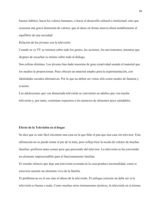 41
buenos hábitos, hacia los valores humanos, o hacia el desarrollo cultural o intelectual; sino que
ocasiona una grave distorsión de valores, que al darse en forma masiva altera notablemente el
equilibrio de una sociedad.
Relación de los jóvenes con la televisión
Cuando se ve TV se retienen sobre todo los gestos, las acciones, los movimientos, mientras que
después de escuchar se retiene sobre todo el diálogo.
Son esferas distintas. Los jóvenes han dado muestras de gran creatividad usando el material que
los medios le proporcionan. Pues ofrecen un material amplio para la experimentación, con
identidades sociales alternativas. Por lo que no deben ser vistos sólo como modos de fantasía y
evasión.
Los adolescentes que ven demasiada televisión se convierten en adultos que ven mucha
televisión y, por tanto, continúan expuestos a los anuncios de alimentos poco saludables.
Efecto de la Televisión en el hogar.
Se dice que es más fácil encontrar una casa en la que falte el pan que una casa sin televisor. Esta
afirmación no se puede tomar al pie de la letra, pero refleja bien la escala de valores de muchas
familias: prefieren antes comer peor que prescindir del televisor. La televisión se ha convertido
en elemento imprescindible para el funcionamiento familiar.
El extraño silencio que deja una televisión averiada en la casa produce incomodidad, como si
estuviera ausente un elemento vivo de la familia.
El problema no es el uso sino el abuso de la televisión. El enfoque correcto no debe ser si la
televisión es buena o mala. Como muchos otros instrumentos técnicos, la televisión en sí misma
 