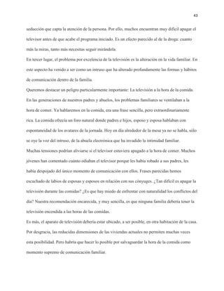 43
seducción que capta la atención de la persona. Por ello, muchos encuentran muy difícil apagar el
televisor antes de que acabe el programa iniciado. Es un efecto parecido al de la droga: cuanto
más la miras, tanto más necesitas seguir mirándola.
En tercer lugar, el problema por excelencia de la televisión es la alteración en la vida familiar. En
este aspecto ha venido a ser como un intruso que ha alterado profundamente las formas y hábitos
de comunicación dentro de la familia.
Queremos destacar un peligro particularmente importante: La televisión a la hora de la comida.
En las generaciones de nuestros padres y abuelos, los problemas familiares se ventilaban a la
hora de comer. Ya hablaremos en la comida, era una frase sencilla, pero extraordinariamente
rica. La comida ofrecía un foro natural donde padres e hijos, esposo y esposa hablaban con
espontaneidad de los avatares de la jornada. Hoy en día alrededor de la mesa ya no se habla, sólo
se oye la voz del intruso, de la abuela electrónica que ha invadido la intimidad familiar.
Muchas tensiones podrían aliviarse si el televisor estuviera apagado a la hora de comer. Muchos
jóvenes han comentado cuánto odiaban el televisor porque les había robado a sus padres, les
había despojado del único momento de comunicación con ellos. Frases parecidas hemos
escuchado de labios de esposas y esposos en relación con sus cónyuges. ¿Tan difícil es apagar la
televisión durante las comidas? ¿Es que hay miedo de enfrentar con naturalidad los conflictos del
día? Nuestra recomendación encarecida, y muy sencilla, es que ninguna familia debería tener la
televisión encendida a las horas de las comidas.
Es más, el aparato de televisión debería estar ubicado, a ser posible, en otra habitación de la casa.
Por desgracia, las reducidas dimensiones de las viviendas actuales no permiten muchas veces
esta posibilidad. Pero habría que hacer lo posible por salvaguardar la hora de la comida como
momento supremo de comunicación familiar.
 