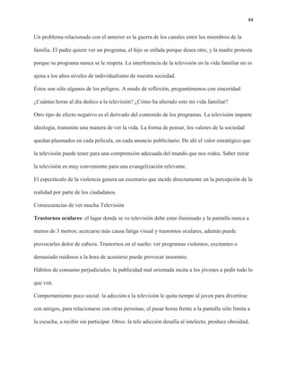 44
Un problema relacionado con el anterior es la guerra de los canales entre los miembros de la
familia. El padre quiere ver un programa, el hijo se enfada porque desea otro, y la madre protesta
porque su programa nunca se le respeta. La interferencia de la televisión en la vida familiar no es
ajena a los altos niveles de individualismo de nuestra sociedad.
Éstos son sólo algunos de los peligros. A modo de reflexión, preguntémonos con sinceridad:
¿Cuántas horas al día dedico a la televisión? ¿Cómo ha alterado esto mi vida familiar?
Otro tipo de efecto negativo es el derivado del contenido de los programas. La televisión imparte
ideología, transmite una manera de ver la vida. La forma de pensar, los valores de la sociedad
quedan plasmados en cada película, en cada anuncio publicitario. De ahí el valor estratégico que
la televisión puede tener para una comprensión adecuada del mundo que nos rodea. Saber mirar
la televisión es muy conveniente para una evangelización relevante.
El espectáculo de la violencia genera un escenario que incide directamente en la percepción de la
realidad por parte de los ciudadanos.
Consecuencias de ver mucha Televisión
Trastornos oculares: el lugar donde se ve televisión debe estar iluminado y la pantalla nunca a
menos de 3 metros; acercarse más causa fatiga visual y trastornos oculares, además puede
provocarles dolor de cabeza. Trastornos en el sueño: ver programas violentos, excitantes o
demasiado ruidosos a la hora de acostarse puede provocar insomnio.
Hábitos de consumo perjudiciales: la publicidad mal orientada incita a los jóvenes a pedir todo lo
que ven.
Comportamiento poco social: la adicción a la televisión le quita tiempo al joven para divertirse
con amigos, para relacionarse con otras personas; el pasar horas frente a la pantalla sólo limita a
la escucha, a recibir sin participar. Otros: la tele adicción desafía al intelecto, produce obesidad,
 