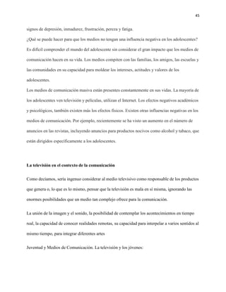 45
signos de depresión, inmadurez, frustración, pereza y fatiga.
¿Qué se puede hacer para que los medios no tengan una influencia negativa en los adolescentes?
Es difícil comprender el mundo del adolescente sin considerar el gran impacto que los medios de
comunicación hacen en su vida. Los medios compiten con las familias, los amigos, las escuelas y
las comunidades en su capacidad para moldear los intereses, actitudes y valores de los
adolescentes.
Los medios de comunicación masiva están presentes constantemente en sus vidas. La mayoría de
los adolescentes ven televisión y películas, utilizan el Internet. Los efectos negativos académicos
y psicológicos, también existen más los efectos físicos. Existen otras influencias negativas en los
medios de comunicación. Por ejemplo, recientemente se ha visto un aumento en el número de
anuncios en las revistas, incluyendo anuncios para productos nocivos como alcohol y tabaco, que
están dirigidos específicamente a los adolescentes.
La televisión en el contexto de la comunicación
Como decíamos, sería ingenuo considerar al medio televisivo como responsable de los productos
que genera o, lo que es lo mismo, pensar que la televisión es mala en sí misma, ignorando las
enormes posibilidades que un medio tan complejo ofrece para la comunicación.
La unión de la imagen y el sonido, la posibilidad de contemplar los acontecimientos en tiempo
real, la capacidad de conocer realidades remotas, su capacidad para interpelar a varios sentidos al
mismo tiempo, para integrar diferentes artes
Juventud y Medios de Comunicación. La televisión y los jóvenes:
 