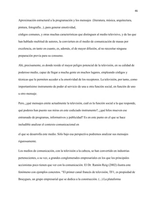 46
Aproximación estructural a la programación y los mensajes (literatura, música, arquitectura,
pintura, fotografía...), para generar emotividad,
códigos comunes, y otras muchas características que distinguen al medio televisivo, y de las que
han hablado multitud de autores, la convierten en el medio de comunicación de masas por
excelencia, en tanto en cuanto, es, además, el de mayor difusión, al no necesitar ninguna
preparación previa para su consumo.
Ahí, precisamente, es donde reside el mayor peligro potencial de la televisión, en su calidad de
poderoso medio, capaz de llegar a mucha gente en muchos lugares, empleando códigos y
técnicas que le permiten acceder a la emotividad de los receptores. La televisión, por tanto, como
importantísimo instrumento de poder al servicio de una u otra función social, en función de uno
u otro mensaje.
Pero, ¿qué mensajes emite actualmente la televisión, cuál es la función social a la que responde,
qué poderes han puesto sus miras en este codiciado instrumento?, ¿qué hilos mueven ese
entramado de programas, informativos y publicidad? Es en este punto en el que se hace
ineludible analizar el contexto comunicacional en
el que se desarrolla este medio. Sólo bajo esa perspectiva podremos analizar sus mensajes
rigurosamente.
Los medios de comunicación, con la televisión a la cabeza, se han convertido en industrias
pertenecientes, a su vez, a grandes conglomerados empresariales en los que los principales
accionistas poco tienen que ver con la comunicación. El Dr. Ramón Reig (2002) ilustra este
fenómeno con ejemplos concretos. “El primer canal francés de televisión, TF1, es propiedad de
Bouygues, un grupo empresarial que se dedica a la construcción. (...) La plataforma
 