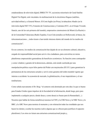 47
estadounidense de televisión digital, DIRECTV TV, accionista minoritario de Canal Satélite
Digital-Vía Digital, está vinculada a la multinacional de la electrónica Hugues (satélites,
actividad militar) y a General Motors. El Corte Inglés (en Prisa), la tabacalera Altadis (en la
televisión digital NET TV), Fomento de Construcciones y Contratas (FCC, en el Grupo Vivendi,
francés, uno de los seis primeros del mundo), empresarios constructores de Miami (La Razón) o
de la Comunidad Valenciana (Radio España), Coca-Cola (estudios en Hollywood), la banca, las
telecomunicaciones..., todos tienen o han tenido intereses dentro del mundo de los medios de
comunicación”.
En ese contexto, los medios de comunicación han dejado de ser un elemento cultural, educativo,
cargado de responsabilidad social para servir a los ciudadanos, para convertirse en meras
plataformas empresariales generadoras de beneficios económicos. Su función como contrapoder
y como veladora y garante de la democracia, además, está siendo sustituida por una
manipulación política cuyos hilos parten del Poder con mayúsculas (EE.UU.) para garantizar la
permanencia de las estructuras actuales y servir como garantes del orden mundial vigente que
interesa a occidente: la economía de mercado, la globalización, el neo imperialismo y el neo
totalitarismo.
Como señala nuevamente el Dr. Reig: “el contexto está dominado por esta idea: lo que es bueno
para Estados Unidos (gran impulsor de la Sociedad de la Información, desde luego, pero para
implantarla a cualquier precio, donde desee y como desee) es bueno para la Humanidad (...)
Nosotros (por hablar de forma metafórica) tenemos la CNN y la CBS News y la NBC News y la
BBC y la ABC News para mostrar al momento y con reiteración todas las crueldades que nos
hacen los demás y ocultar las nuestras (salvo algunas que se ofrecen para justificar el supuesto
pluralismo). Los otros no tienen una estructura comunicacional propia y,
 