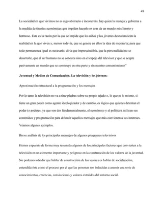 49
La sociedad en que vivimos no es algo abstracto e inconcreto; hay quien la maneja y gobierna a
la medida de tiranías económicas que impiden hacerlo en aras de un mundo más limpio y
hermoso. Esta es la razón por la que se impide que los niños y los jóvenes desnaturalicen la
realidad en la que viven y, menos todavía, que se genere en ellos la idea de mejorarla; para que
todo permanezca igual es necesario, diría que imprescindible, que la personalidad no se
desarrolle, que el ser humano no se conozca sino en el espejo del televisor y que se acepte
pasivamente un mundo que se construye en otra parte y sin nuestro consentimiento”
Juventud y Medios de Comunicación. La televisión y los jóvenes:
Aproximación estructural a la programación y los mensajes
Por lo tanto la televisión no va a tirar piedras sobre su propio tejado o, lo que es lo mismo, si
tiene un gran poder como agente ideologizador y de cambio, es lógico que quienes detentan el
poder (o poderes, ya que son dos fundamentalmente, el económico y el político), utilicen sus
contenidos y programación para difundir aquellos mensajes que más convienen a sus intereses.
Veamos algunos ejemplos.
Breve análisis de los principales mensajes de algunos programas televisivos
Hemos expuesto de forma muy resumida algunos de los principales factores que convierten a la
televisión en un elemento importante y peligroso en la construcción de los valores de la juventud.
No podemos olvidar que hablar de construcción de los valores es hablar de socialización,
entendida ésta como el proceso por el que las personas son inducidas a asumir una serie de
conocimientos, creencias, convicciones y valores extraídos del entorno social.
 