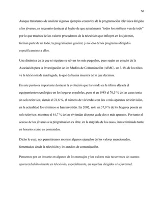 50
Aunque trataremos de analizar algunos ejemplos concretos de la programación televisiva dirigida
a los jóvenes, es necesario destacar el hecho de que actualmente “todos los públicos ven de todo”
por lo que muchos de los valores procedentes de la televisión que influyen en los jóvenes,
forman parte de un todo, la programación general, y no sólo de los programas dirigidos
específicamente a ellos.
Una dinámica de la que ni siquiera se salvan los más pequeños, pues según un estudio de la
Asociación para la Investigación de los Medios de Comunicación (AIMC), un 3,4% de los niños
ve la televisión de madrugada, lo que da buena muestra de lo que decimos.
En este punto es importante destacar la evolución que ha tenido en la última década el
equipamiento tecnológico en los hogares españoles, pues si en 1988 el 76,5 % de las casas tenía
un solo televisor, siendo el 21,6 %, el número de viviendas con dos o más aparatos de televisión,
en la actualidad los términos se han invertido. En 2002, sólo un 37,9 % de los hogares poseía un
solo televisor, mientras el 61,7 % de las viviendas dispone ya de dos o más aparatos. Por tanto el
acceso de los jóvenes a la programación es libre, en la mayoría de los casos, indiscriminado tanto
en horarios como en contenidos.
Dicho lo cual, nos permitiremos mostrar algunos ejemplos de los valores mencionados,
fomentados desde la televisión y los medios de comunicación.
Pensemos por un instante en algunos de los mensajes y los valores más recurrentes de cuantos
aparecen habitualmente en televisión, especialmente, en aquellos dirigidos a la juventud:
 