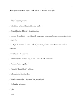 51
Omnipresente culto al cuerpo y a la belleza. Totalitarismo estético
Culto a la eterna juventud
. Infantilismo en los adultos, y niños adul tizados
. Mercantilización del sexo y violencia sexual
. Sexismo. Degradación y frivolidad en la imagen que presenta de la mujer como objeto erótico-
escaparate.
. Apología de la violencia como conducta plausible y efectiva. La violencia como un hecho
cotidiano.
. Trivialización de la muerte.
. Potenciación del american way of life, o estilo de vida americano.
. Consumo. Tener es poder.
. Competitividad, en todo y por todo.
. Individualismo, insolidaridad.
. Falta de compromiso y de respeto intergeneracional.
. Idealización del estatus.
. Éxito.
. Fama.
 