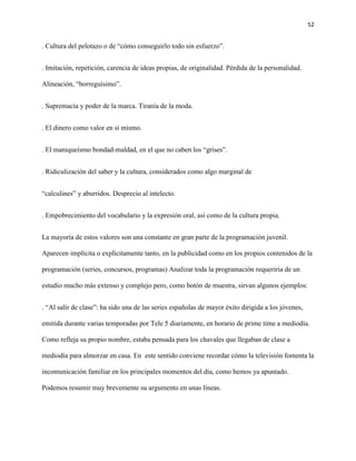 52
. Cultura del pelotazo o de “cómo conseguirlo todo sin esfuerzo”.
. Imitación, repetición, carencia de ideas propias, de originalidad. Pérdida de la personalidad.
Alineación, “borreguísimo”.
. Supremacía y poder de la marca. Tiranía de la moda.
. El dinero como valor en sí mismo.
. El maniqueísmo bondad-maldad, en el que no caben los “grises”.
. Ridiculización del saber y la cultura, considerados como algo marginal de
“calculines” y aburridos. Desprecio al intelecto.
. Empobrecimiento del vocabulario y la expresión oral, así como de la cultura propia.
La mayoría de estos valores son una constante en gran parte de la programación juvenil.
Aparecen implícita o explícitamente tanto, en la publicidad como en los propios contenidos de la
programación (series, concursos, programas) Analizar toda la programación requeriría de un
estudio mucho más extenso y complejo pero, como botón de muestra, sirvan algunos ejemplos:
. “Al salir de clase”: ha sido una de las series españolas de mayor éxito dirigida a los jóvenes,
emitida durante varias temporadas por Tele 5 diariamente, en horario de prime time a mediodía.
Como refleja su propio nombre, estaba pensada para los chavales que llegaban de clase a
mediodía para almorzar en casa. En este sentido conviene recordar cómo la televisión fomenta la
incomunicación familiar en los principales momentos del día, como hemos ya apuntado.
Podemos resumir muy brevemente su argumento en unas líneas.
 