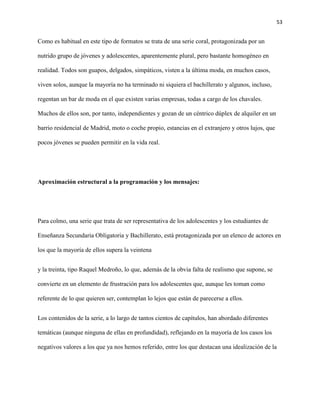 53
Como es habitual en este tipo de formatos se trata de una serie coral, protagonizada por un
nutrido grupo de jóvenes y adolescentes, aparentemente plural, pero bastante homogéneo en
realidad. Todos son guapos, delgados, simpáticos, visten a la última moda, en muchos casos,
viven solos, aunque la mayoría no ha terminado ni siquiera el bachillerato y algunos, incluso,
regentan un bar de moda en el que existen varias empresas, todas a cargo de los chavales.
Muchos de ellos son, por tanto, independientes y gozan de un céntrico dúplex de alquiler en un
barrio residencial de Madrid, moto o coche propio, estancias en el extranjero y otros lujos, que
pocos jóvenes se pueden permitir en la vida real.
Aproximación estructural a la programación y los mensajes:
Para colmo, una serie que trata de ser representativa de los adolescentes y los estudiantes de
Enseñanza Secundaria Obligatoria y Bachillerato, está protagonizada por un elenco de actores en
los que la mayoría de ellos supera la veintena
y la treinta, tipo Raquel Medroño, lo que, además de la obvia falta de realismo que supone, se
convierte en un elemento de frustración para los adolescentes que, aunque les toman como
referente de lo que quieren ser, contemplan lo lejos que están de parecerse a ellos.
Los contenidos de la serie, a lo largo de tantos cientos de capítulos, han abordado diferentes
temáticas (aunque ninguna de ellas en profundidad), reflejando en la mayoría de los casos los
negativos valores a los que ya nos hemos referido, entre los que destacan una idealización de la
 