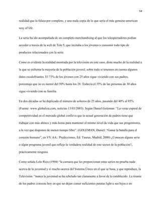 54
realidad que la falsea por completo, y una mala copia de lo que sería el más genuino american
way of life.
La serie ha ido acompañada de un completo merchandising al que los telespectadores podían
acceder a través de la web de Tele 5, que incitaba a los jóvenes a consumir todo tipo de
productos relacionados con la serie.
Como es evidente la realidad mostrada por la televisión en este caso, dista mucho de la realidad a
la que se enfrenta la mayoría de la población juvenil, sobre todo si tenemos en cuenta algunos
datos escalofriantes. El 73% de los jóvenes con 25 años sigue viviendo con sus padres,
porcentaje que no es menor del 50% hasta los 28. Todavía el 35% de las personas de 30 años
sigue viviendo con su familia.
En dos décadas se ha duplicado el número de solteros de 25 años, pasando del 40% al 85%
(Fuente: www.globaliza.com, noticias 13/03/2003). Según Daniel Goleman: “La voraz espiral de
competitividad en el mercado global conlleva que la actual generación de padres tiene que
trabajar con más ahínco y más horas para mantener el mismo nivel de vida que sus progenitores,
a la vez que disponen de menor tiempo libre”. (GOLEMAN, Daniel: “Ganar la batalla para el
corazón humano”, en VV.AA.: Predicciones, Ed. Taurus, Madrid, 2000) ¿Conocen alguna serie
o algún programa juvenil que refleje la verdadera realidad de este sector de la población?,
prácticamente ninguno.
Como señala Lolo Rico (1994) “la carnaza que les proporcionan estas series no prueba nada
acerca de la juventud y sí mucho acerca del Sistema Único en el que se basa, y que reproduce, la
Televisión: “nunca la juventud se ha rebelado tan claramente a favor de lo establecido. La tiranía
de los padres consiste hoy en que no dejan comer suficientes patatas light a sus hijos o en
 
