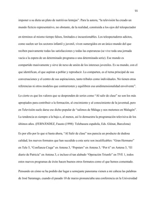 55
imponer a su dieta un plato de nutritivas lentejas”. Para la autora, “la televisión ha creado un
mundo ficticio representativo, no obstante, de la realidad, construida a los ojos del telespectador
en términos al mismo tiempo falsos, limitados e incuestionables. Los telespectadores adictos,
como suelen ser los sectores infantil y juvenil, viven sumergidos en un único mundo del que
reciben pasivamente todas las satisfacciones y todas las esperanzas (se vive toda una jornada
vacía a la espera de un determinado programa o una determinada serie). Ese mundo es
compartido masivamente y sirve de nexo de unión de los intereses juveniles. Es su mundo, con el
que identifican, el que aspiran a poblar y reproducir. Lo comparten, es el tema principal de sus
conversaciones y el centro de sus aspiraciones, tanto tribales como individuales. No tienen otras
referencias ni otros modelos que contrarresten y equilibren esa unidimensionalidad envolvente”.
Lo cierto es que los valores que se desprenden de series como “Al salir de clase” no son los más
apropiados para contribuir a la formación, al crecimiento y al conocimiento de la juventud, pero
en Televisión suele darse ese dicho popular de “salimos de Málaga y nos metemos en Malagón”.
La tendencia es siempre a la baja o, al menos, así lo demuestra la programación televisiva de los
últimos años. (FERNÁNDEZ, Fausto (1998): Telebasura española, Eds. Glénat, Barcelona)
Es por ello por lo que si hasta ahora, “Al Salir de clase” nos parecía un producto de dudosa
calidad, los nuevos formatos que han sucedido a esta serie son incalificables: “Gran Hermano”
en Tele 5, “Confianza Ciega” en Antena 3, “Popstars” en Antena 3, “Por ti” en Antena 3, “El
diario de Patricia” en Antena 3, e incluso el tan alabado “Operación Triunfo” en TVE 1, todos
estos nuevos programas de éxito hacen buenos otros formatos como el que hemos comentado.
Pensando en cómo se ha podido dar lugar a semejante panorama vienen a mi cabeza las palabras
de José Saramago, cuando el pasado 10 de marzo pronunciaba una conferencia en la Universidad
 