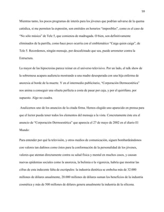 59
Mientras tanto, los pocos programas de interés para los jóvenes que podrían salvarse de la quema
catódica, si me permiten la expresión, son emitidos en horarios “imposibles”, como es el caso de
“No sólo música” de Tele 5, que comienza de madrugada. O bien, son definitivamente
eliminados de la parrilla, como hace poco ocurría con el emblemático “Caiga quien caiga”, de
Tele 5. Recordemos, ningún mensaje, por descafeinado que sea, puede arremeter contra la
Estructura.
La mayor de las hipocresías parece reinar en el universo televisivo. Por un lado, el talk show de
la sobremesa acapara audiencia mostrando a una madre desesperada con una hija enferma de
anorexia al borde de la muerte. Y en el intermedio publicitario, “Corporación Dermoestética”
nos anima a conseguir una silueta perfecta a costa de pasar por caja, y por el quirófano, por
supuesto. Algo no cuadra.
Analicemos uno de los anuncios de la citada firma. Hemos elegido uno aparecido en prensa para
que el lector pueda tener todos los elementos del mensaje a la vista. Concretamente éste era el
anuncio de “Corporación Dermoestética” que aparecía el 27 de mayo de 2002 en el diario El
Mundo:
Para entender por qué la televisión, y otros medios de comunicación, siguen bombardeándonos
con valores tan dañinos como éstos para la conformación de la personalidad de los jóvenes,
valores que atentan directamente contra su salud física y mental en muchos casos, y causan
nuevas epidemias sociales como la anorexia, la bulimia o la vigorexia, habría que mostrar las
cifras de esta indecente falta de escrúpulos: la industria dietética se embolsa más de 32.000
millones de dólares anualmente, 20.000 millones de dólares suman los beneficios de la industria
cosmética y más de 500 millones de dólares genera anualmente la industria de la silicona.
 