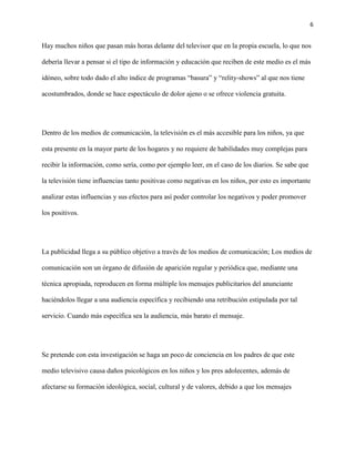 6
Hay muchos niños que pasan más horas delante del televisor que en la propia escuela, lo que nos
debería llevar a pensar si el tipo de información y educación que reciben de este medio es el más
idóneo, sobre todo dado el alto índice de programas “basura” y “relity-shows” al que nos tiene
acostumbrados, donde se hace espectáculo de dolor ajeno o se ofrece violencia gratuita.
Dentro de los medios de comunicación, la televisión es el más accesible para los niños, ya que
esta presente en la mayor parte de los hogares y no requiere de habilidades muy complejas para
recibir la información, como sería, como por ejemplo leer, en el caso de los diarios. Se sabe que
la televisión tiene influencias tanto positivas como negativas en los niños, por esto es importante
analizar estas influencias y sus efectos para así poder controlar los negativos y poder promover
los positivos.
La publicidad llega a su público objetivo a través de los medios de comunicación; Los medios de
comunicación son un órgano de difusión de aparición regular y periódica que, mediante una
técnica apropiada, reproducen en forma múltiple los mensajes publicitarios del anunciante
haciéndolos llegar a una audiencia específica y recibiendo una retribución estipulada por tal
servicio. Cuando más específica sea la audiencia, más barato el mensaje.
Se pretende con esta investigación se haga un poco de conciencia en los padres de que este
medio televisivo causa daños psicológicos en los niños y los pres adolecentes, además de
afectarse su formación ideológica, social, cultural y de valores, debido a que los mensajes
 