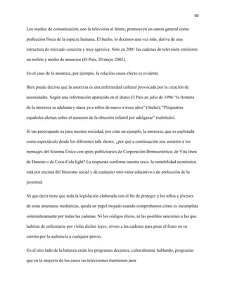 60
Los medios de comunicación, con la televisión al frente, promueven un canon general como
perfección física de la especie humana. El hecho, lo decimos una vez más, deriva de una
estructura de mercado concreta y muy agresiva. Sólo en 2001 las cadenas de televisión emitieron
un millón y medio de anuncios (El País, 20 mayo 2002).
En el caso de la anorexia, por ejemplo, la relación causa efecto es evidente.
Bien puede decirse que la anorexia es una enfermedad cultural provocada por la creación de
necesidades. Según una información aparecida en el diario El País en julio de 1996 “la frontera
de la anorexia se adelanta y ataca ya a niños de nueve a trece años” (titular); “Psiquiatras
españoles alertan sobre el aumento de la obsesión infantil por adelgazar” (subtítulo).
Si tan preocupante es para nuestra sociedad, por citar un ejemplo, la anorexia, que es explotada
como espectáculo desde los diferentes talk shows, ¿por qué a continuación nos someten a los
mensajes del Sistema Único con spots publicitarios de Corporación Dermoestética; de Vita línea
de Danone o de Coca-Cola light? La respuesta confirma nuestra tesis: la rentabilidad económica
está por encima del bienestar social y de cualquier otro valor educativo o de protección de la
juventud.
Ni que decir tiene que toda la legislación elaborada con el fin de proteger a los niños y jóvenes
de estas amenazas mediáticas, queda en papel mojado cuando comprobamos cómo es incumplida
sistemáticamente por todas las cadenas. Ni los códigos éticos, ni las posibles sanciones a las que
habrían de enfrentarse por violar dichas leyes, sirven a las cadenas para pisar el freno en su
carrera por la audiencia a cualquier precio.
En el otro lado de la balanza están los programas decentes, culturalmente hablando, programas
que en la mayoría de los casos las televisiones mantienen para
 
