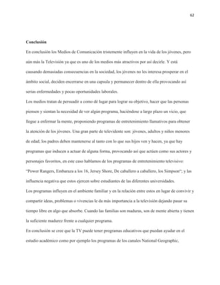 62
Conclusión
En conclusión los Medios de Comunicación tristemente influyen en la vida de los jóvenes, pero
aún más la Televisión ya que es uno de los medios más atractivos por así decirle. Y está
causando demasiadas consecuencias en la sociedad, los jóvenes no les interesa prosperar en el
ámbito social, deciden encerrarse en una capsula y permanecer dentro de ella provocando así
serias enfermedades y pocas oportunidades laborales.
Los medios tratan de persuadir a como dé lugar para lograr su objetivo, hacer que las personas
piensen y sientan la necesidad de ver algún programa, haciéndose a largo plazo un vicio, que
llegue a enfermar la mente, proponiendo programas de entretenimiento llamativos para obtener
la atención de los jóvenes. Una gran parte de televidente son: jóvenes, adultos y niños menores
de edad; los padres deben mantenerse al tanto con lo que sus hijos ven y hacen, ya que hay
programas que inducen a actuar de alguna forma, provocando así que actúen como sus actores y
personajes favoritos, en este caso hablamos de los programas de entretenimiento televisivo:
“Power Rangers, Embaraza a los 16, Jersey Shore, De caballero a caballero, los Simpson“; y las
influencia negativa que estos ejercen sobre estudiantes de las diferentes universidades.
Los programas influyen en el ambiente familiar y en la relación entre estos en lugar de convivir y
compartir ideas, problemas o vivencias le da más importancia a la televisión dejando pasar su
tiempo libre en algo que absorbe. Cuando las familias son maduras, son de mente abierta y tienen
la suficiente madurez frente a cualquier programa.
En conclusión se cree que la TV puede tener programas educativos que puedan ayudar en el
estudio académico como por ejemplo los programas de los canales National Geographic,
 