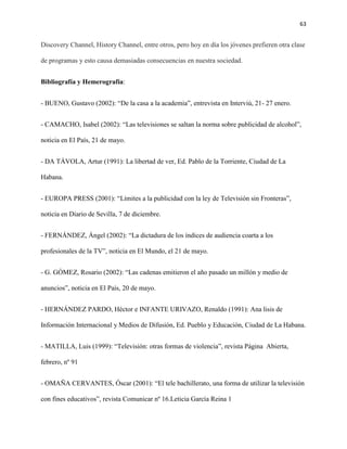 63
Discovery Channel, History Channel, entre otros, pero hoy en día los jóvenes prefieren otra clase
de programas y esto causa demasiadas consecuencias en nuestra sociedad.
Bibliografía y Hemerografía:
- BUENO, Gustavo (2002): “De la casa a la academia”, entrevista en Interviú, 21- 27 enero.
- CAMACHO, Isabel (2002): “Las televisiones se saltan la norma sobre publicidad de alcohol”,
noticia en El País, 21 de mayo.
- DA TÁVOLA, Artur (1991): La libertad de ver, Ed. Pablo de la Torriente, Ciudad de La
Habana.
- EUROPA PRESS (2001): “Límites a la publicidad con la ley de Televisión sin Fronteras”,
noticia en Diario de Sevilla, 7 de diciembre.
- FERNÁNDEZ, Ángel (2002): “La dictadura de los índices de audiencia coarta a los
profesionales de la TV”, noticia en El Mundo, el 21 de mayo.
- G. GÓMEZ, Rosario (2002): “Las cadenas emitieron el año pasado un millón y medio de
anuncios”, noticia en El País, 20 de mayo.
- HERNÁNDEZ PARDO, Héctor e INFANTE URIVAZO, Renaldo (1991): Ana lisis de
Información Internacional y Medios de Difusión, Ed. Pueblo y Educación, Ciudad de La Habana.
- MATILLA, Luis (1999): “Televisión: otras formas de violencia”, revista Página Abierta,
febrero, nº 91
- OMAÑA CERVANTES, Óscar (2001): “El tele bachillerato, una forma de utilizar la televisión
con fines educativos”, revista Comunicar nº 16.Leticia García Reina 1
 