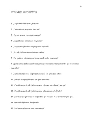 67
ENTREVISTA A ESTUDIANTES.
1. ¿Te gusta ver televisión? ¿Por qué?
2. ¿Cuáles son tus programas favoritos?
3. ¿Por qué te gusta ver esos programas?
4. ¿En qué horario emiten esos programas?
5. ¿En qué canal presentan tus programas favoritos?
6. ¿Ves televisión en compañía de tus padres?
7. ¿Tus padres te orientan sobre lo que sucede en los programas?
8. ¿Qué dicen tus padres cuando en algunas escenas se muestran contenidos que no son aptos
para niños?
9. ¿Menciona algunos de los programas que no son aptos para niños?
10. ¿Por qué esos programas no son aptos para niños?
11. ¿Consideras que la televisión te enseña valores o antivalores? ¿por qué?
12. ¿Consideras que la televisión te enseña palabras nuevas? ¿Cuáles?
13. ¿Entiendes el significado de las palabras que escuchas en la televisión? ¿por qué?
14. Menciona algunas de esas palabras.
15. ¿Las has escuchado en otros compañeros?
 
