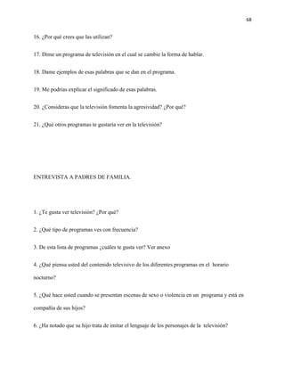 68
16. ¿Por qué crees que las utilizan?
17. Dime un programa de televisión en el cual se cambie la forma de hablar.
18. Dame ejemplos de esas palabras que se dan en el programa.
19. Me podrías explicar el significado de esas palabras.
20. ¿Consideras que la televisión fomenta la agresividad? ¿Por qué?
21. ¿Qué otros programas te gustaría ver en la televisión?
ENTREVISTA A PADRES DE FAMILIA.
1. ¿Te gusta ver televisión? ¿Por qué?
2. ¿Qué tipo de programas ves con frecuencia?
3. De esta lista de programas ¿cuáles te gusta ver? Ver anexo
4. ¿Qué piensa usted del contenido televisivo de los diferentes programas en el horario
nocturno?
5. ¿Qué hace usted cuando se presentan escenas de sexo o violencia en un programa y está en
compañía de sus hijos?
6. ¿Ha notado que su hijo trata de imitar el lenguaje de los personajes de la televisión?
 
