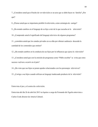 69
7. ¿Considera usted que el hecho de ver televisión es un acto que se debe hacer en familia? ¿Por
qué?
8. ¿Piensa usted que es importante prohibir la televisión, como estrategia de castigo?
9. ¿Ha notado cambios en el lenguaje de su hijo a raíz de lo que escucha en la televisión?
10. ¿Comprende usted el significado del lenguaje televisivo de algunos programas?
11. ¿considera usted que los canales privados en su afán por obtener audiencia descuida la
cantidad de los contenidos que emiten?
12. ¿Ha notado cambios en la conducta de sus hijos por la influencia que ejerce la televisión?
13. ¿Considera usted que con la emisión de programas como “Pablo escobar” se evita que estos
sucesos vuelvan a ocurrir en el país?
14. ¿Ha visto que sus hijos se ponen apodos relacionados con los personajes televisivos?
15. ¿Corrige a sus hijos cuando utilizan un lenguaje inadecuado producto de la televisión?
Entrevista el pro y el contra de a televisión:
Entrevista del día 26 de abril de 2013 en Iquitos a cargo de Fernando del Águila entrevista a
Carlos Cook director de Arteria Cultural.
 
