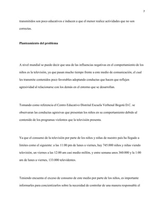 7
transmitidos son poco educativos e inducen a que el menor realice actividades que no son
correctas.
Planteamiento del problema
A nivel mundial se puede decir que una de las influencias negativas en el comportamiento de los
niños es la televisión, ya que pasan mucho tiempo frente a este medio de comunicación, el cual
les transmite contenidos poco favorables adoptando conductas que hacen que reflejen
agresividad al relacionarse con los demás en el entorno que se desarrollan.
Tomando como referencia el Centro Educativo Distrital Escuela Verbenal Bogotá D.C. se
observaran las conductas agresivas que presentan los niños en su comportamiento debido al
contenido de los programas violentos que la televisión presenta.
Ya que el consumo de la televisión por parte de los niños y niñas de nuestro país ha llegado a
limites como el siguiente: a las 11:00 pm de lunes a viernes, hay 745.000 niños y niñas viendo
televisión, un viernes a las 12:00 am casi medio millón, y entre semana unos 360.000 y la 1:00
am de lunes a viernes, 133.000 televidentes.
Teniendo en cuenta el exceso de consumo de este medio por parte de los niños, es importante
informarles para concientizarlos sobre la necesidad de controlar de una manera responsable el
 