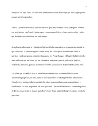 8
tiempo de sus hijos frente a la televisión y la forma adecuada de escoger que tipos de programas
pueden ser vistos por ellos.
Debido a que la influencia de la televisión es tal que, prácticamente todos los hogares cuentan
con un televisor, y en los niveles de mayor consumo económico, existen muchos niños y niñas
que disfrutan de televisión en sus habitaciones.
Actualmente, el tema de la violencia en la televisión ha generado gran preocupación, debido a
que estimularía la conducta agresiva en los niños, los cuales pasan muchas horas frente al
televisor viendo programas infantiles (tales como los Power Rangers o Dragón Ball Z) Entre los
actos violentos que son vistos por los niños están asesinatos, guerras, puñetazos, golpizas,
cuchilladas, balaceras, patadas, accidentes violentos y destrucción de propiedades, entre otros.
Los niños que ven violencia en la pantalla se comportan más agresivos sin importar su
localización geográfica, su sexo, su nivel socio económico o si tiene problemas emocionales.
Este efecto es interdependiente, es decir, los niños agresivos eligen programas violentos y
aquellos que ven esos programas, son más agresivos. La televisión fomenta la conducta agresiva
de dos modos, o imitan al modelo que observaron y llegan a aceptar la agresión como conducta
apropiada.
 