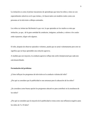 9
La imitación es como el primer mecanismo de aprendizaje que tiene los niños y éstos no son
especialmente selectivos en lo que imitan, y lo hacen tanto con modelos reales como con
personas en la televisión o dibujos animados.
Los niños no imitan tan fácilmente lo que ven, lo que aprenden en los medios es más que
imitación, ya que, de la gran cantidad de conductas, imágenes, actitudes y valores a los cuales
están expuestos, eligen solo algunos.
El niño, después de observar episodios violentos, puede que no actué violentamente pero esto no
significa que no haya aprendido una solución agresiva.
A medida que son mayores, la conducta agresiva refleja más estilo interpersonal que cada uno
está desarrollando.
Formulación del problema
¿Cómo influyen los programas de televisión en la conducta violenta del niño?
¿Por qué se considera que la publicidad es una amenaza para la educación de los niños?
¿Se considera como buena opción los programas educativos para contribuir en la enseñanza de
los niños?
¿Por qué se considera que la mayoría de la publicidad se toma como una influencia negativa para
los niños de 5 a 10 años?
 