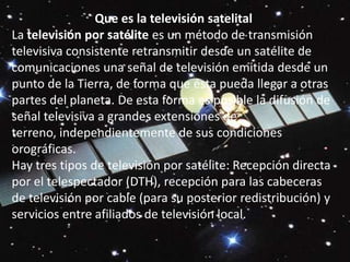 Que es la televisión satelital La televisión por satélite es un método de transmisión televisiva consistente retransmitir desde un satélite de comunicaciones una señal de televisión emitida desde un punto de la Tierra, de forma que ésta pueda llegar a otras partes del planeta. De esta forma es posible la difusión de señal televisiva a grandes extensiones de terreno, independientemente de sus condiciones orográficas.Hay tres tipos de televisión por satélite: Recepción directa por el telespectador (DTH), recepción para las cabeceras de televisión por cable (para su posterior redistribución) y servicios entre afiliados de televisión local.