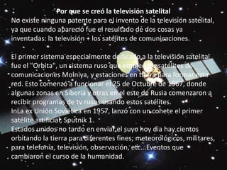 Por que se creó la televisión satelital No existe ninguna patente para el invento de la televisión satelital, ya que cuando apareció fue el resultado de dos cosas ya inventadas: la televisión + los satélites de comunicaciones.El primer sistema especialmente dedicado a la televisión satelital fue el "Orbita", un sistema ruso que empleó los satélites de comunicaciones Molniya, y estaciones en tierra para formar esta red. Esto comenzó a funcionar el 25 de Octubre de 1967, donde algunas zonas en Siberia y otras en el este de Rusia comenzaron a recibir programas de tv rusos usando estos satélites.InLa ex Unión Soviética en 1957, lanzó con un cohete el primer satélite artificial, Sputnik 1.Estados unidos no tardo en enviar el suyo hoy dia hay cientos orbitando la tierra para diferentes fines; meteorológicos, militares, para telefonía, televisión, observación, etc...Eventos que cambiaron el curso de la humanidad.