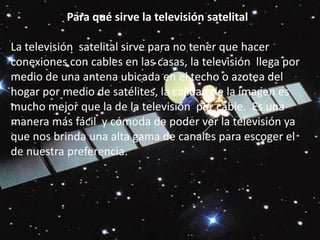 Para qué sirve la televisión satelital  La televisión  satelital sirve para no tener que hacer conexiones con cables en las casas, la televisión  llega por medio de una antena ubicada en el techo o azotea del hogar por medio de satélites, la calidad de la imagen es mucho mejor que la de la televisión  por cable.  Es una manera más fácil  y cómoda de poder ver la televisión ya que nos brinda una alta gama de canales para escoger el de nuestra preferencia.