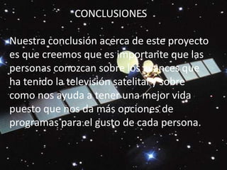 CONCLUSIONES  Nuestra conclusión acerca de este proyecto es que creemos que es importante que las personas conozcan sobre los avances que ha tenido la televisión satelital y sobre como nos ayuda a tener una mejor vida puesto que nos da más opciones de programas para el gusto de cada persona.