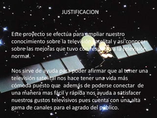 JUSTIFICACION   Este proyecto se efectúa para ampliar nuestro conocimiento sobre la televisión satelital y así conocer sobre las mejoras que tuvo con respecto a la televisión normal.  Nos sirve de ayuda para poder afirmar que al tener una televisión satelital nos hace tener una vida más cómoda puesto que  además de poderse conectar  de una manera mas fácil y rápida nos ayuda a satisfacer nuestros gustos televisivos pues cuenta con una alta gama de canales para el agrado del público.
