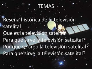 TEMAS  Reseña histórica de la televisión satelitalQue es la televisión satelitalPara que sirve la televisión satelital?Por que se creo la televisión satelital?Para que sirve la televisión satelital? 