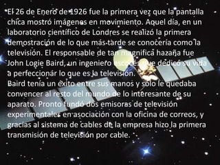 El 26 de Enero de 1926 fue la primera vez que la pantalla chica mostró imágenes en movimiento. Aquel día, en un laboratorio científico de Londres se realizó la primera demostración de lo que más tarde se conocería como la televisión. El responsable de tan magnifica hazaña fue John LogieBaird, un ingeniero escocés que dedicó su vida a perfeccionar lo que es la televisión. Baird tenía un éxito entre sus manos y sólo le quedaba convencer al resto del mundo de lo interesante de su aparato. Pronto fundó dos emisoras de televisión experimentales en asociación con la oficina de correos, y gracias al sistema de cables de la empresa hizo la primera transmisión de televisión por cable. 