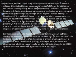 Desde 1929, empezó a crear programas experimentales que a pesar de sufrir miles de dificultades técnicas no conseguían aplacar el interés del público por ese aparato casi mágico que emitía imágenes creadas a distancia. La opinión de la mayoría de los ingleses suponía que no pasaría mucho tiempo antes de que el televisor ocupara un lugar de privilegio en sus hogares. Aunque a la larga la historia probó la veracidad de lo que en su momento sólo eran expresiones de deseo, en aquel tiempo a la televisión le quedaba un extenso camino por recorrer. Es que las imágenes que emitía tenían el tamaño de una tarjeta personal y a raíz de la baja definición de sus treinta líneas de barrido se limitaban a mostrar primeros planos. A pesar de sus limitaciones, en esas tempranas imágenes era posible reconocer individuos y hasta sus cambios de expresión. Baird estaba encaminado. Ya contaba con los contenidos y con un auditorio ansioso por recibirlos, sólo quedaba desarrollar la técnica para la construcción de los televisores. En 1929, tres años después de la primera emisión pública, y a pesar de que Baird creía que aún quedaba mucho por hacer, los televisores comenzaron a fabricarse en gran escala. Un año más tarde, alrededor de 20.000 aparatos se habían vendido en Inglaterra y el resto de Europa.